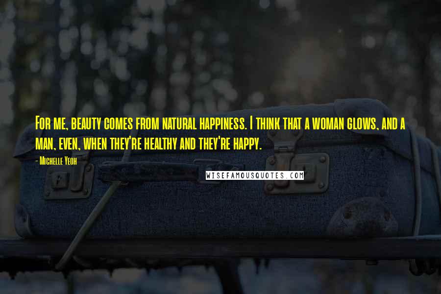 Michelle Yeoh quotes: For me, beauty comes from natural happiness. I think that a woman glows, and a man, even, when they're healthy and they're happy. Michelle Yeoh quotes: For me, beauty comes from natural happiness. I think that a woman glows, and a man, even, when they're healthy and they're happy.