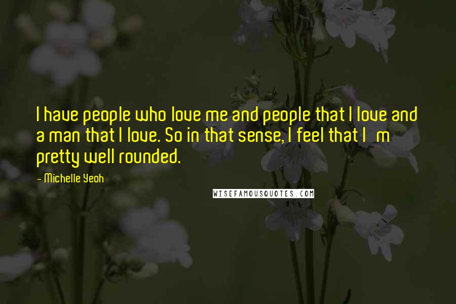 Michelle Yeoh quotes: I have people who love me and people that I love and a man that I love. So in that sense, I feel that I'm pretty well rounded. Michelle Yeoh quotes: I have people who love me and people that I love and a man that I love. So in that sense, I feel that I'm pretty well rounded.