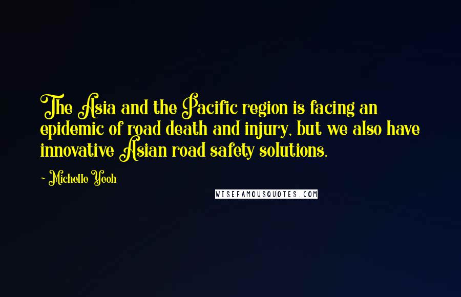 Michelle Yeoh quotes: The Asia and the Pacific region is facing an epidemic of road death and injury, but we also have innovative Asian road safety solutions. Michelle Yeoh quotes: The Asia and the Pacific region is facing an epidemic of road death and injury, but we also have innovative Asian road safety solutions.