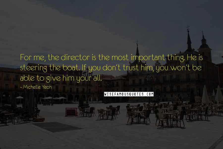 Michelle Yeoh quotes: For me, the director is the most important thing. He is steering the boat. If you don't trust him, you won't be able to give him your all. Michelle Yeoh quotes: For me, the director is the most important thing. He is steering the boat. If you don't trust him, you won't be able to give him your all.