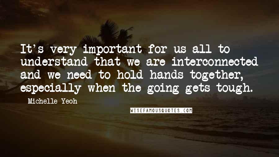 Michelle Yeoh quotes: It's very important for us all to understand that we are interconnected and we need to hold hands together, especially when the going gets tough.