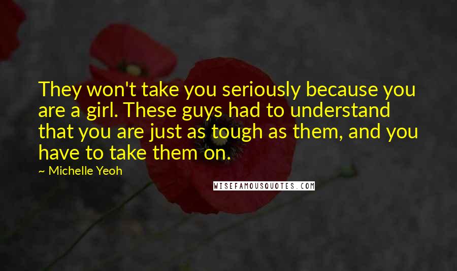 Michelle Yeoh quotes: They won't take you seriously because you are a girl. These guys had to understand that you are just as tough as them, and you have to take them on. Michelle Yeoh quotes: They won't take you seriously because you are a girl. These guys had to understand that you are just as tough as them, and you have to take them on.