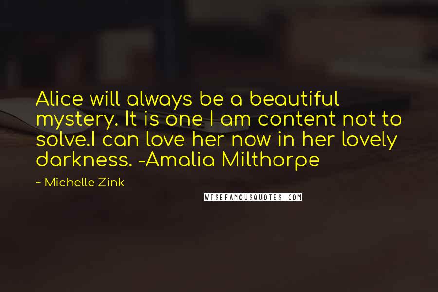 Michelle Zink quotes: Alice will always be a beautiful mystery. It is one I am content not to solve.I can love her now in her lovely darkness. -Amalia Milthorpe