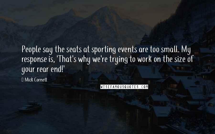 Mick Cornett quotes: People say the seats at sporting events are too small. My response is, 'That's why we're trying to work on the size of your rear end!'