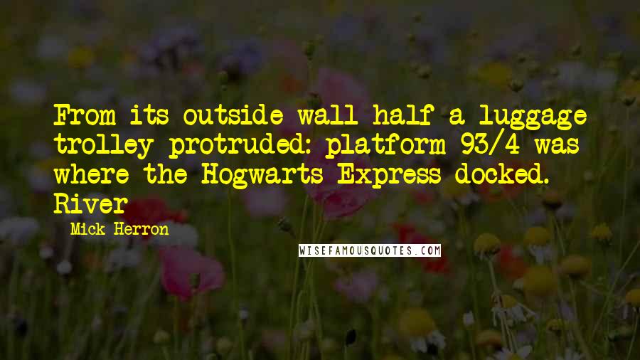 Mick Herron quotes: From its outside wall half a luggage trolley protruded: platform 93/4 was where the Hogwarts Express docked. River Mick Herron quotes: From its outside wall half a luggage trolley protruded: platform 93/4 was where the Hogwarts Express docked. River