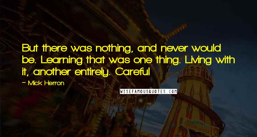 Mick Herron quotes: But there was nothing, and never would be. Learning that was one thing. Living with it, another entirely. Careful Mick Herron quotes: But there was nothing, and never would be. Learning that was one thing. Living with it, another entirely. Careful
