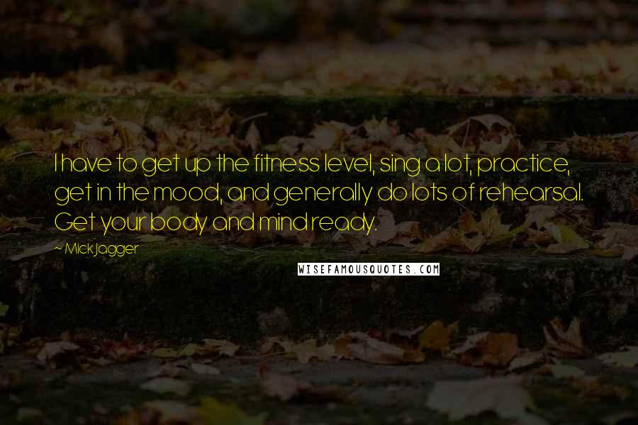 Mick Jagger quotes: I have to get up the fitness level, sing a lot, practice, get in the mood, and generally do lots of rehearsal. Get your body and mind ready. Mick Jagger quotes: I have to get up the fitness level, sing a lot, practice, get in the mood, and generally do lots of rehearsal. Get your body and mind ready.