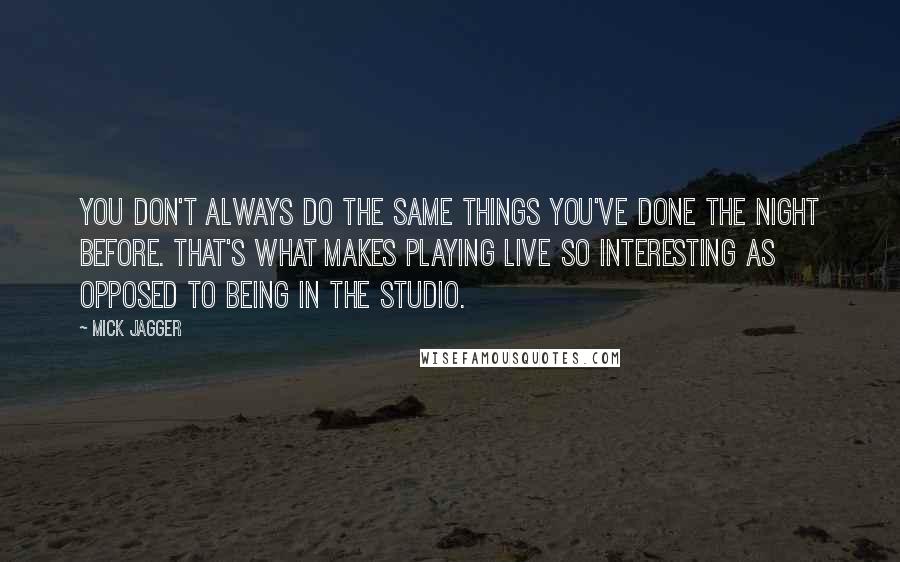 Mick Jagger quotes: You don't always do the same things you've done the night before. That's what makes playing live so interesting as opposed to being in the studio.