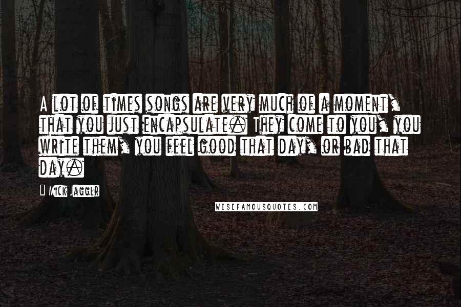 Mick Jagger quotes: A lot of times songs are very much of a moment, that you just encapsulate. They come to you, you write them, you feel good that day, or bad that