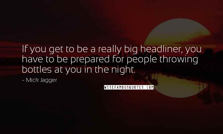 Mick Jagger quotes: If you get to be a really big headliner, you have to be prepared for people throwing bottles at you in the night. Mick Jagger quotes: If you get to be a really big headliner, you have to be prepared for people throwing bottles at you in the night.