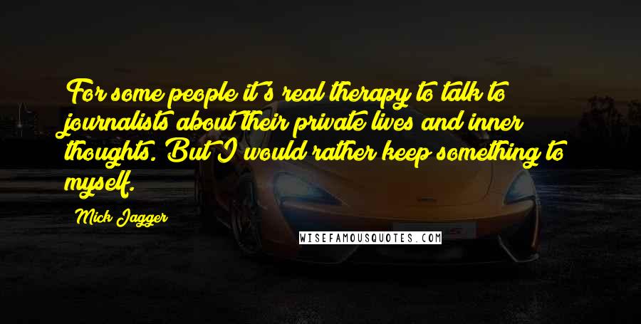 Mick Jagger quotes: For some people it's real therapy to talk to journalists about their private lives and inner thoughts. But I would rather keep something to myself. Mick Jagger quotes: For some people it's real therapy to talk to journalists about their private lives and inner thoughts. But I would rather keep something to myself.