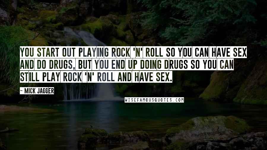 Mick Jagger quotes: You start out playing rock 'n' roll so you can have sex and do drugs, but you end up doing drugs so you can still play rock 'n' roll and Mick Jagger quotes: You start out playing rock 'n' roll so you can have sex and do drugs, but you end up doing drugs so you can still play rock 'n' roll and