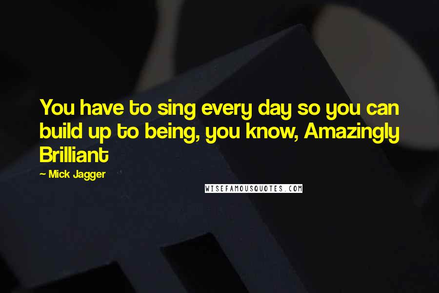 Mick Jagger quotes: You have to sing every day so you can build up to being, you know, Amazingly Brilliant