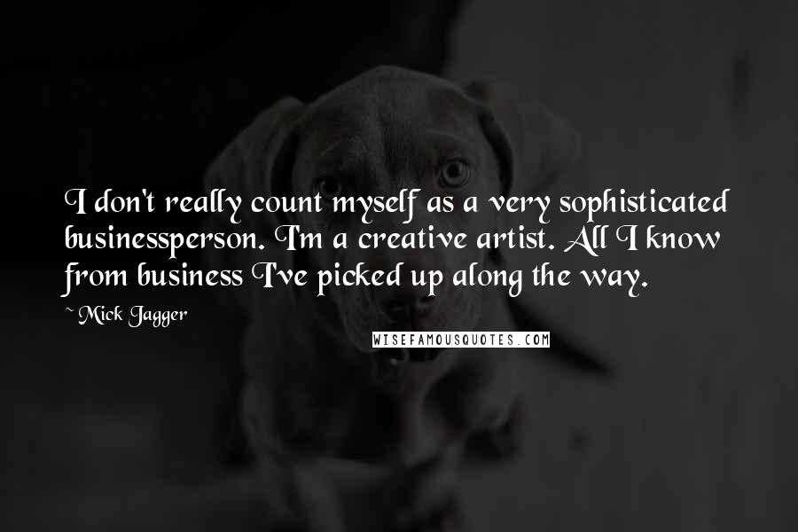 Mick Jagger quotes: I don't really count myself as a very sophisticated businessperson. I'm a creative artist. All I know from business I've picked up along the way. Mick Jagger quotes: I don't really count myself as a very sophisticated businessperson. I'm a creative artist. All I know from business I've picked up along the way.