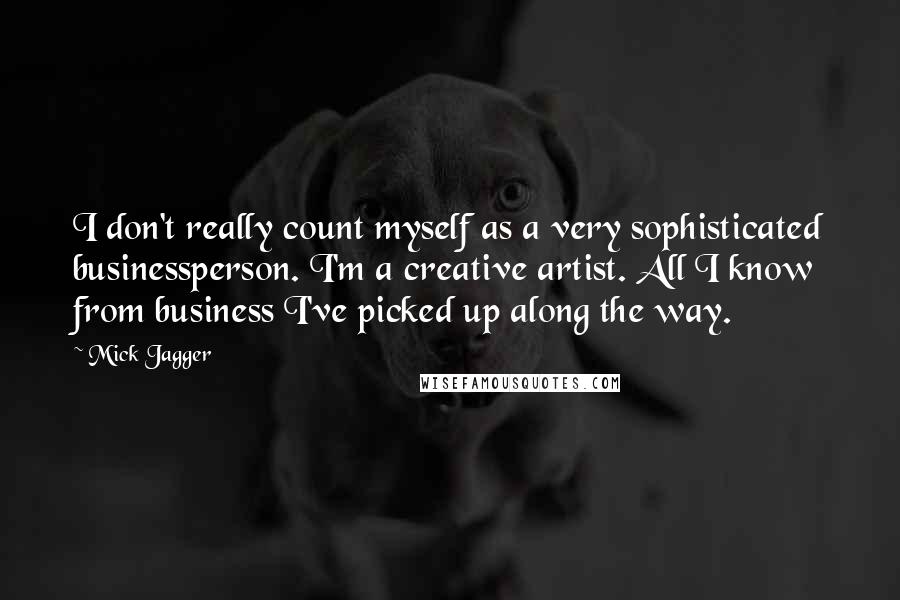 Mick Jagger quotes: I don't really count myself as a very sophisticated businessperson. I'm a creative artist. All I know from business I've picked up along the way.