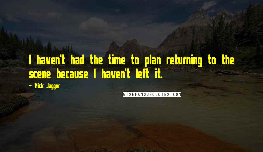 Mick Jagger quotes: I haven't had the time to plan returning to the scene because I haven't left it.