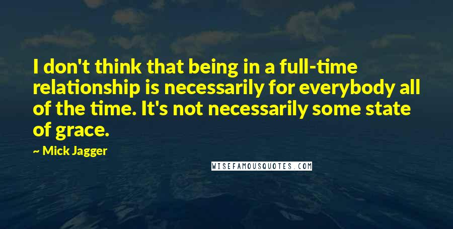 Mick Jagger quotes: I don't think that being in a full-time relationship is necessarily for everybody all of the time. It's not necessarily some state of grace. Mick Jagger quotes: I don't think that being in a full-time relationship is necessarily for everybody all of the time. It's not necessarily some state of grace.
