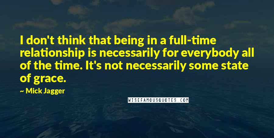 Mick Jagger quotes: I don't think that being in a full-time relationship is necessarily for everybody all of the time. It's not necessarily some state of grace.