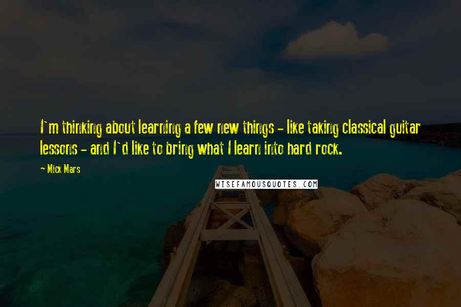 Mick Mars quotes: I'm thinking about learning a few new things - like taking classical guitar lessons - and I'd like to bring what I learn into hard rock.