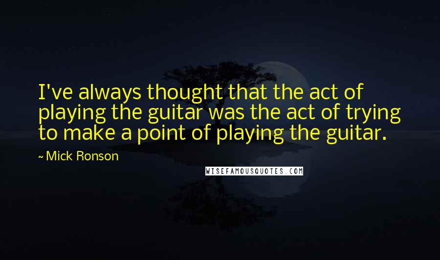 Mick Ronson quotes: I've always thought that the act of playing the guitar was the act of trying to make a point of playing the guitar.