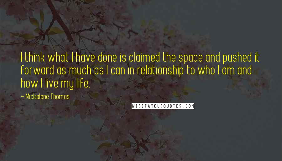 Mickalene Thomas quotes: I think what I have done is claimed the space and pushed it forward as much as I can in relationship to who I am and how I live my Mickalene Thomas quotes: I think what I have done is claimed the space and pushed it forward as much as I can in relationship to who I am and how I live my