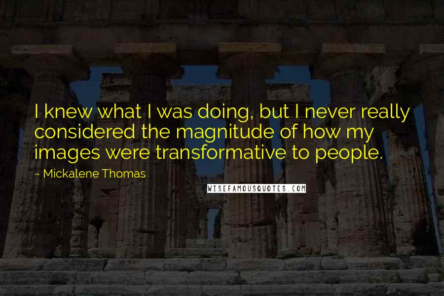 Mickalene Thomas quotes: I knew what I was doing, but I never really considered the magnitude of how my images were transformative to people. Mickalene Thomas quotes: I knew what I was doing, but I never really considered the magnitude of how my images were transformative to people.