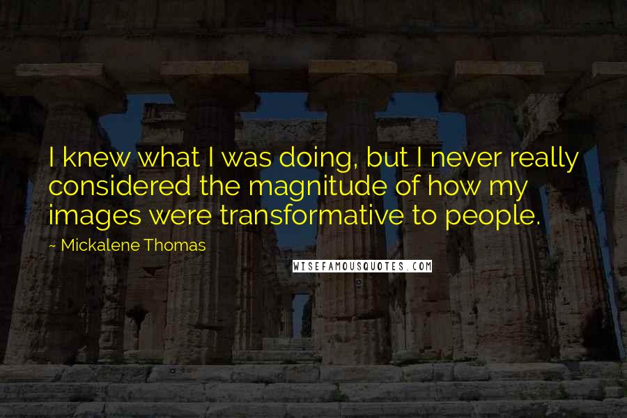 Mickalene Thomas quotes: I knew what I was doing, but I never really considered the magnitude of how my images were transformative to people.