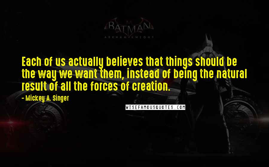 Mickey A. Singer quotes: Each of us actually believes that things should be the way we want them, instead of being the natural result of all the forces of creation.