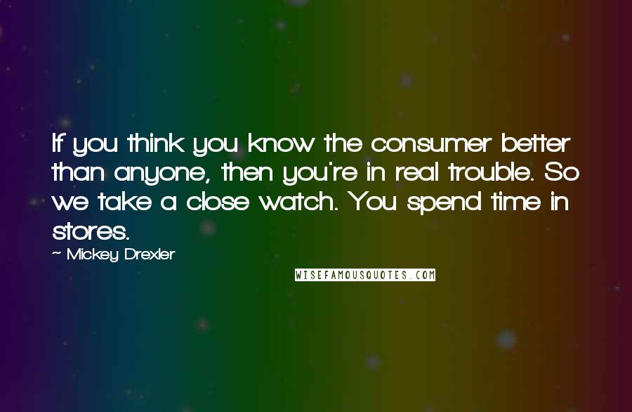 Mickey Drexler quotes: If you think you know the consumer better than anyone, then you're in real trouble. So we take a close watch. You spend time in stores.