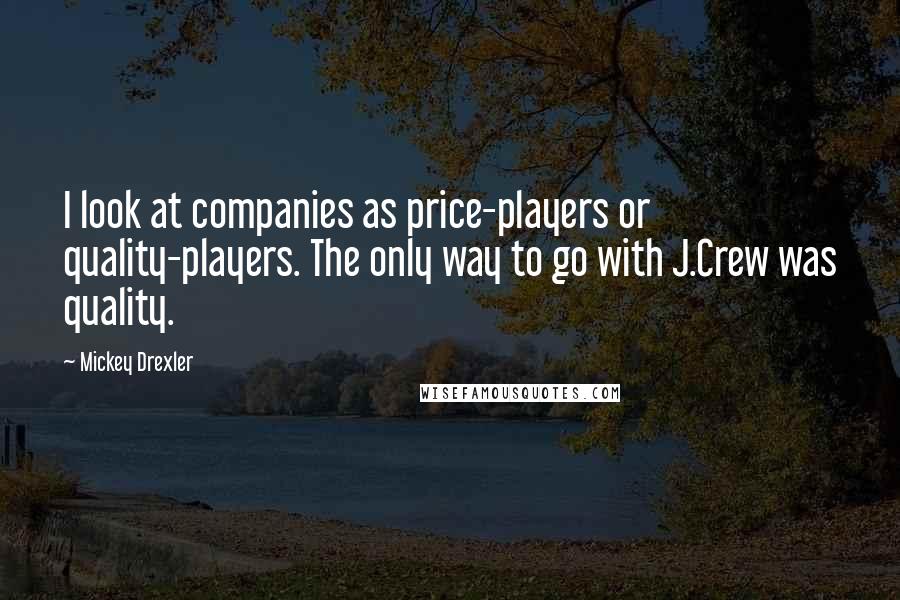 Mickey Drexler quotes: I look at companies as price-players or quality-players. The only way to go with J.Crew was quality. Mickey Drexler quotes: I look at companies as price-players or quality-players. The only way to go with J.Crew was quality.