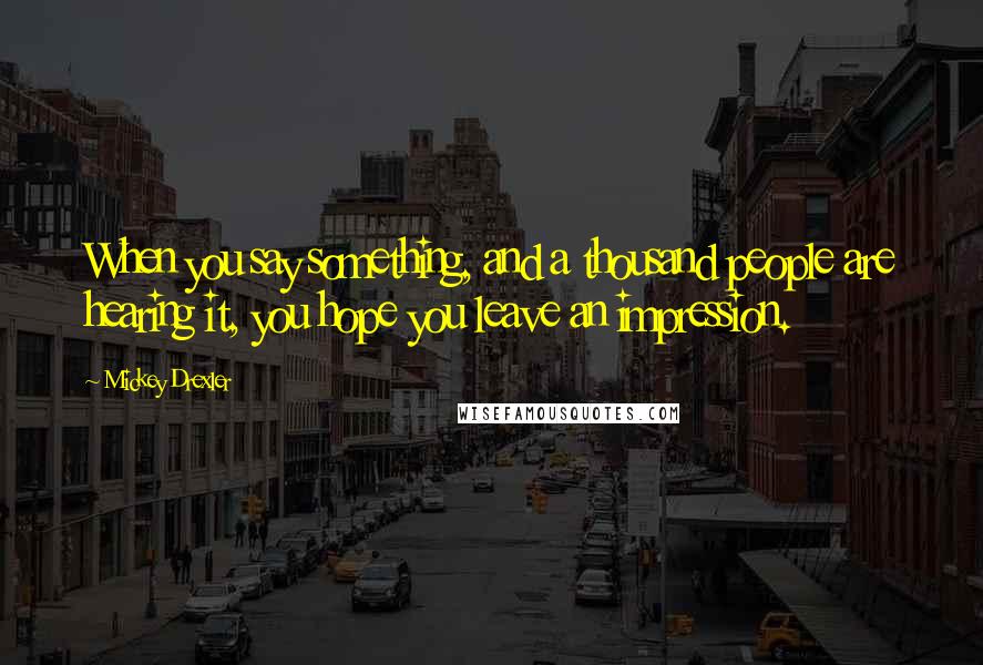 Mickey Drexler quotes: When you say something, and a thousand people are hearing it, you hope you leave an impression.