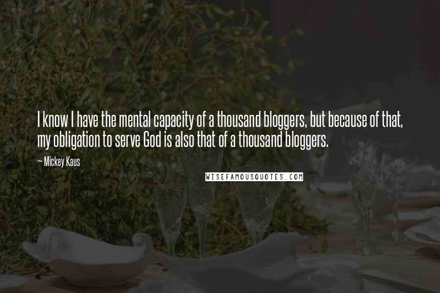 Mickey Kaus quotes: I know I have the mental capacity of a thousand bloggers, but because of that, my obligation to serve God is also that of a thousand bloggers.