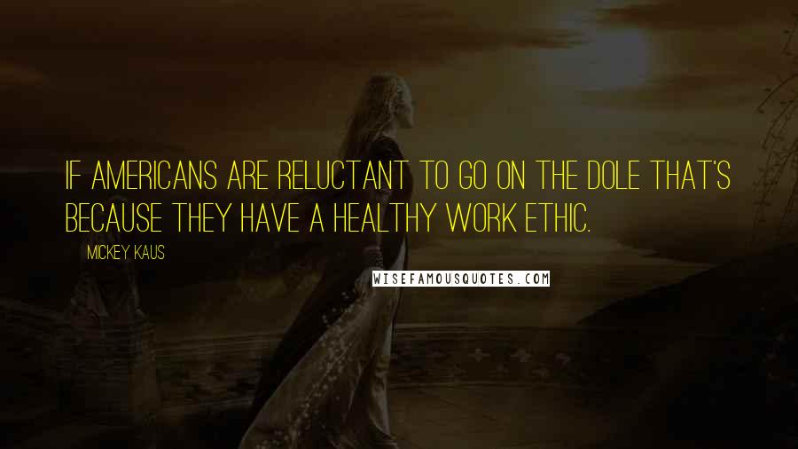 Mickey Kaus quotes: If Americans are reluctant to go on the dole that's because they have a healthy work ethic.