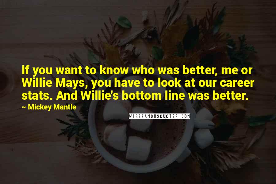 Mickey Mantle quotes: If you want to know who was better, me or Willie Mays, you have to look at our career stats. And Willie's bottom line was better.