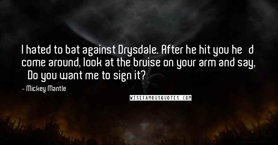Mickey Mantle quotes: I hated to bat against Drysdale. After he hit you he'd come around, look at the bruise on your arm and say, 'Do you want me to sign it?' Mickey Mantle quotes: I hated to bat against Drysdale. After he hit you he'd come around, look at the bruise on your arm and say, 'Do you want me to sign it?'