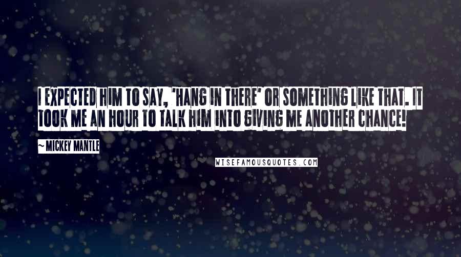 Mickey Mantle quotes: I expected him to say, 'Hang in there' or something like that. It took me an hour to talk him into giving me another chance!