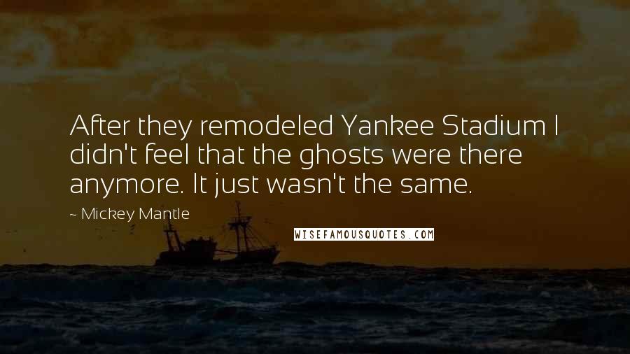 Mickey Mantle quotes: After they remodeled Yankee Stadium I didn't feel that the ghosts were there anymore. It just wasn't the same. Mickey Mantle quotes: After they remodeled Yankee Stadium I didn't feel that the ghosts were there anymore. It just wasn't the same.