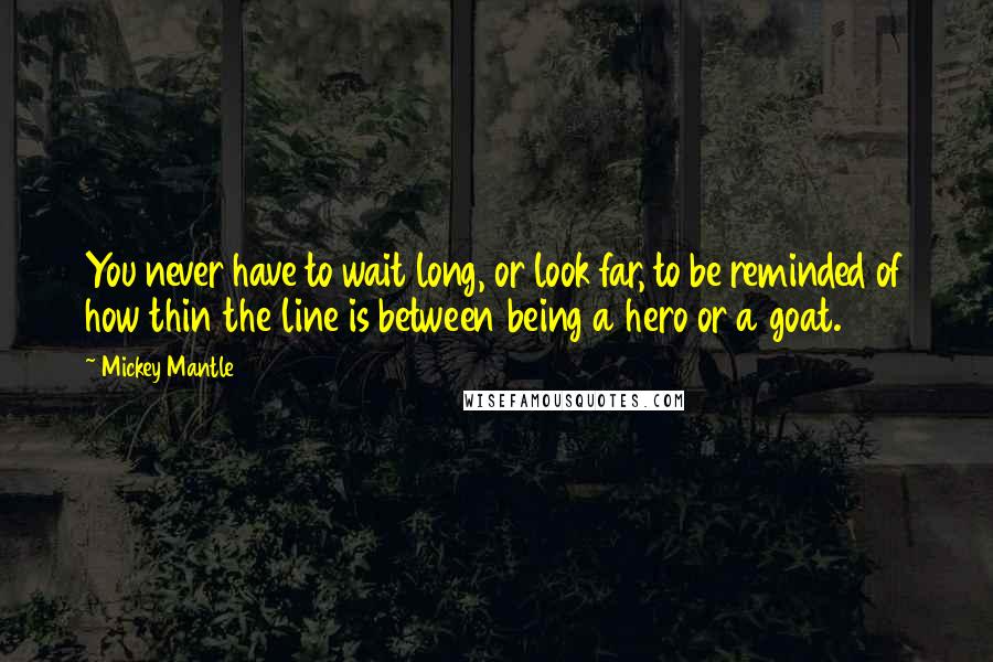 Mickey Mantle quotes: You never have to wait long, or look far, to be reminded of how thin the line is between being a hero or a goat. Mickey Mantle quotes: You never have to wait long, or look far, to be reminded of how thin the line is between being a hero or a goat.
