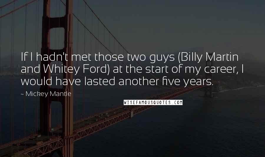 Mickey Mantle quotes: If I hadn't met those two guys (Billy Martin and Whitey Ford) at the start of my career, I would have lasted another five years. Mickey Mantle quotes: If I hadn't met those two guys (Billy Martin and Whitey Ford) at the start of my career, I would have lasted another five years.