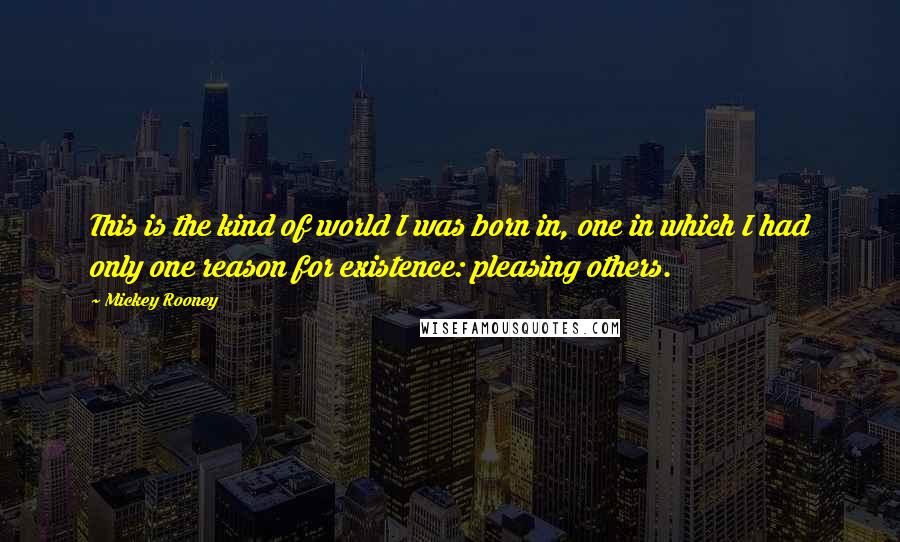 Mickey Rooney quotes: This is the kind of world I was born in, one in which I had only one reason for existence: pleasing others. Mickey Rooney quotes: This is the kind of world I was born in, one in which I had only one reason for existence: pleasing others.