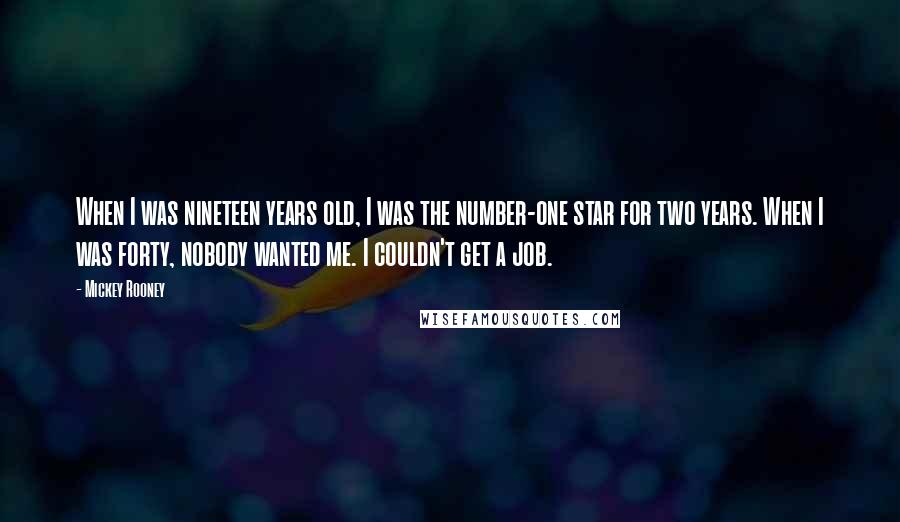 Mickey Rooney quotes: When I was nineteen years old, I was the number-one star for two years. When I was forty, nobody wanted me. I couldn't get a job. Mickey Rooney quotes: When I was nineteen years old, I was the number-one star for two years. When I was forty, nobody wanted me. I couldn't get a job.