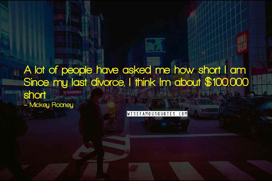 Mickey Rooney quotes: A lot of people have asked me how short I am. Since my last divorce, I think I'm about $100,000 short. Mickey Rooney quotes: A lot of people have asked me how short I am. Since my last divorce, I think I'm about $100,000 short.