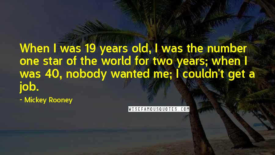 Mickey Rooney quotes: When I was 19 years old, I was the number one star of the world for two years; when I was 40, nobody wanted me; I couldn't get a job. Mickey Rooney quotes: When I was 19 years old, I was the number one star of the world for two years; when I was 40, nobody wanted me; I couldn't get a job.