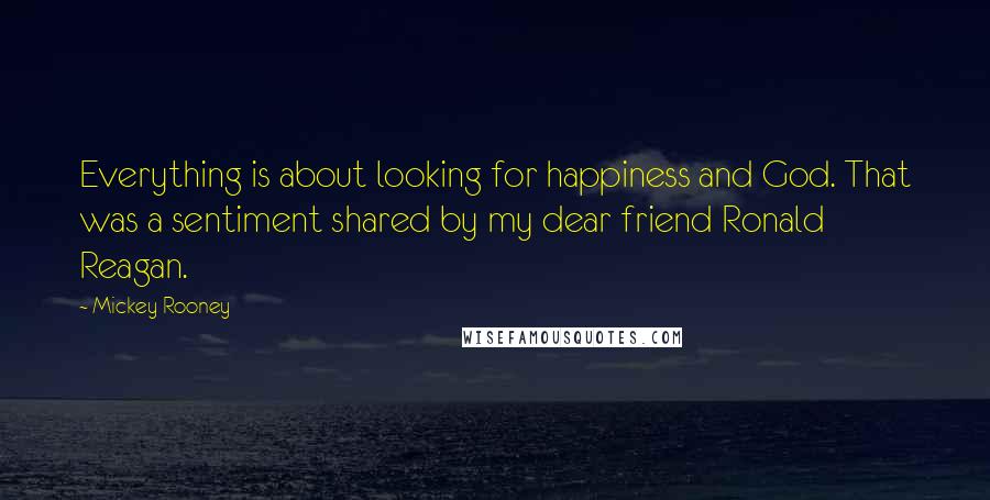 Mickey Rooney quotes: Everything is about looking for happiness and God. That was a sentiment shared by my dear friend Ronald Reagan. Mickey Rooney quotes: Everything is about looking for happiness and God. That was a sentiment shared by my dear friend Ronald Reagan.
