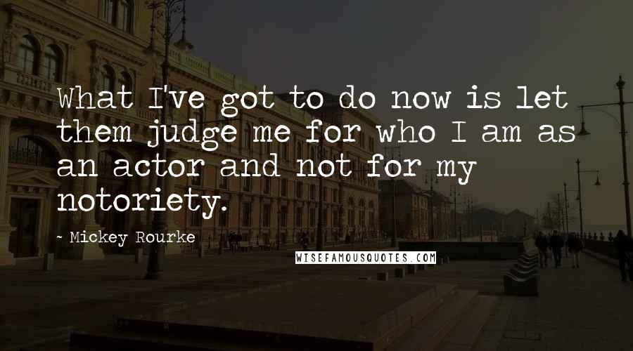 Mickey Rourke quotes: What I've got to do now is let them judge me for who I am as an actor and not for my notoriety.