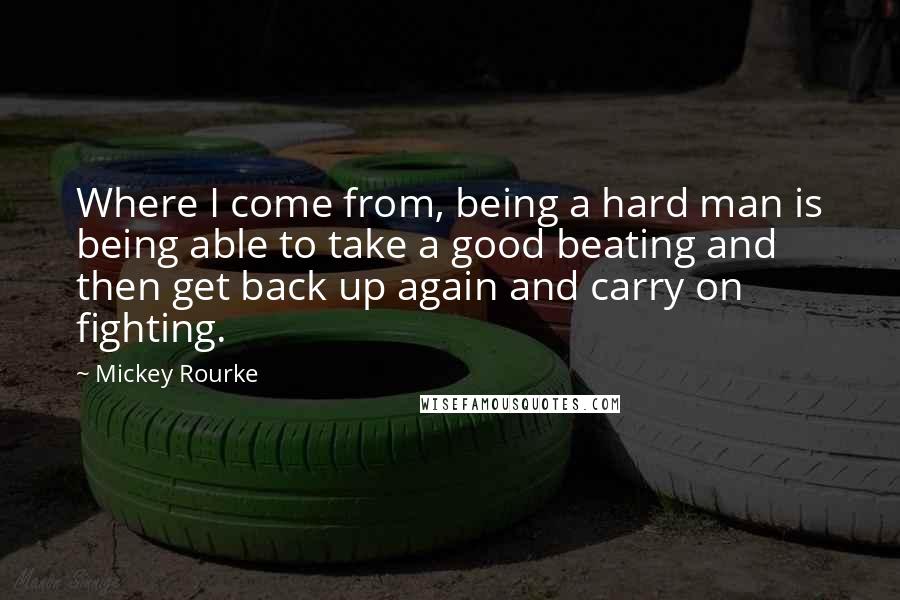 Mickey Rourke quotes: Where I come from, being a hard man is being able to take a good beating and then get back up again and carry on fighting.
