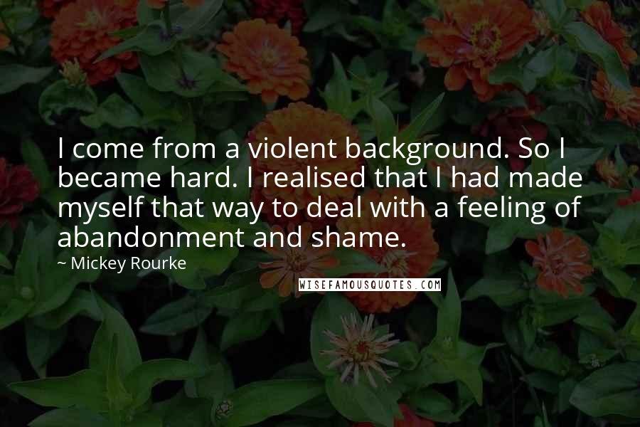 Mickey Rourke quotes: I come from a violent background. So I became hard. I realised that I had made myself that way to deal with a feeling of abandonment and shame.