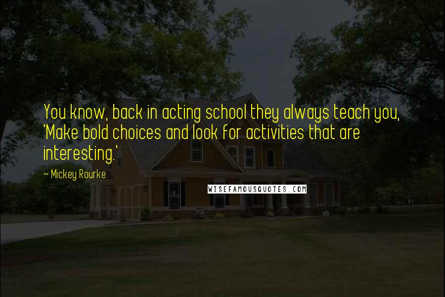 Mickey Rourke quotes: You know, back in acting school they always teach you, 'Make bold choices and look for activities that are interesting.'