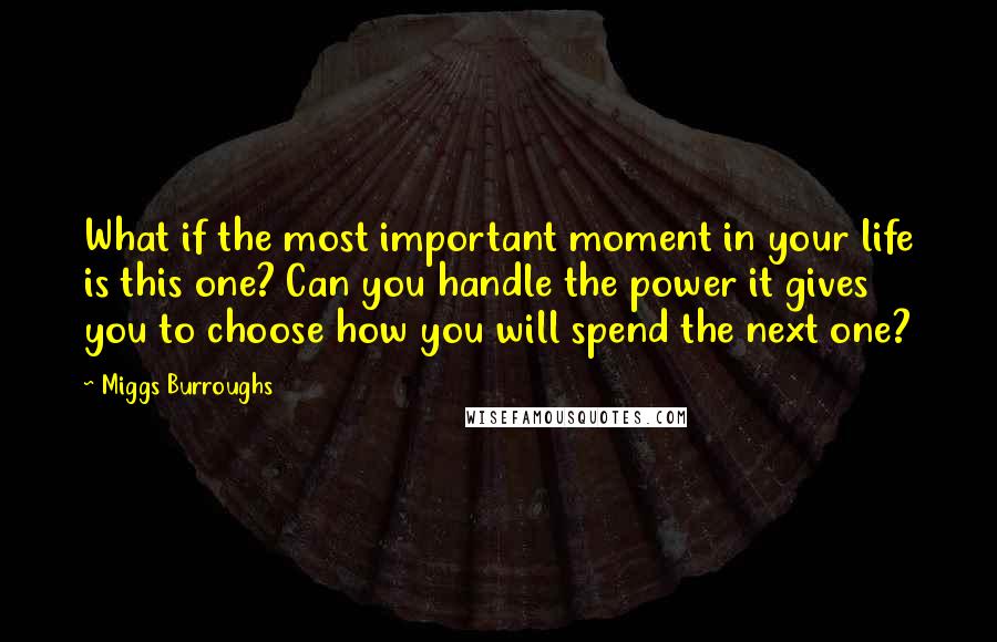 Miggs Burroughs quotes: What if the most important moment in your life is this one? Can you handle the power it gives you to choose how you will spend the next one?