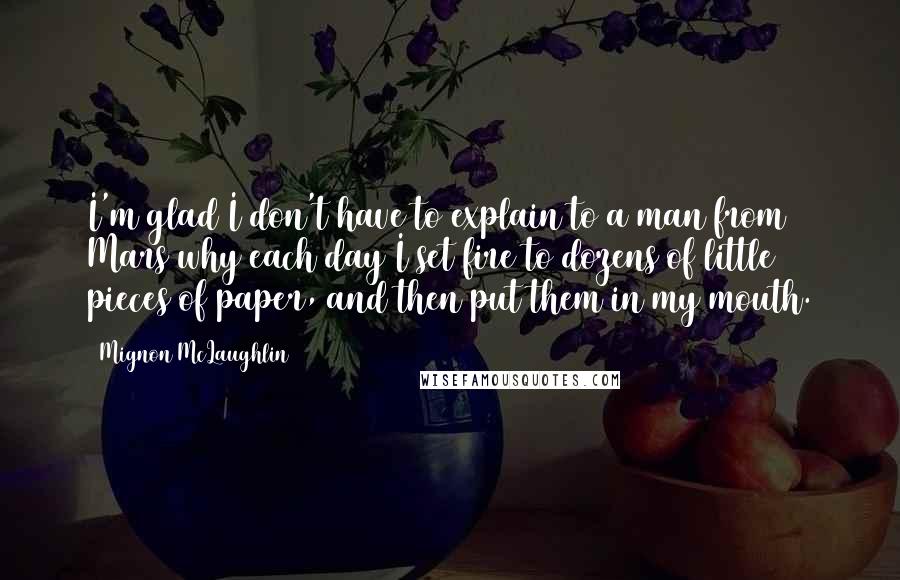 Mignon McLaughlin quotes: I'm glad I don't have to explain to a man from Mars why each day I set fire to dozens of little pieces of paper, and then put them in Mignon McLaughlin quotes: I'm glad I don't have to explain to a man from Mars why each day I set fire to dozens of little pieces of paper, and then put them in